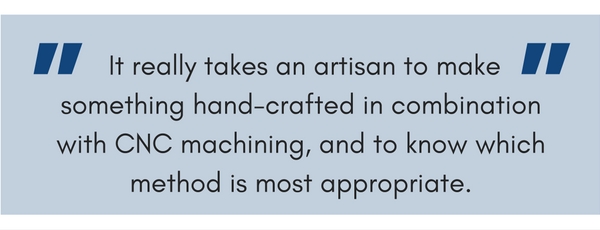 It really takes an artisan to make something hand-crafted in combination with CNC machining, and to know which method is most appropriate.